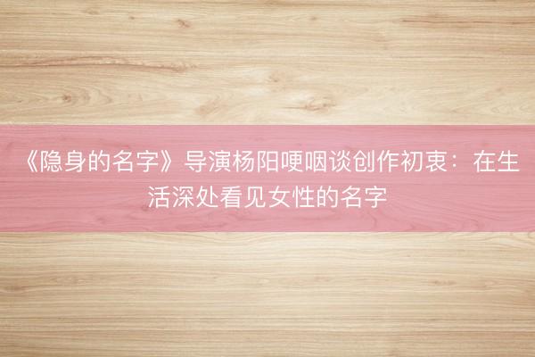 《隐身的名字》导演杨阳哽咽谈创作初衷：在生活深处看见女性的名字