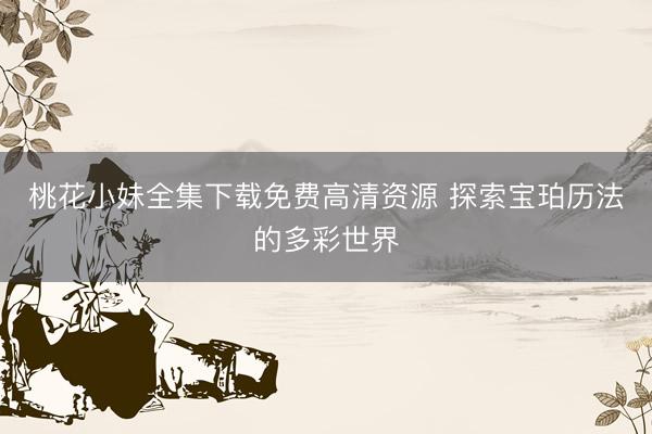 桃花小妹全集下载免费高清资源 探索宝珀历法的多彩世界