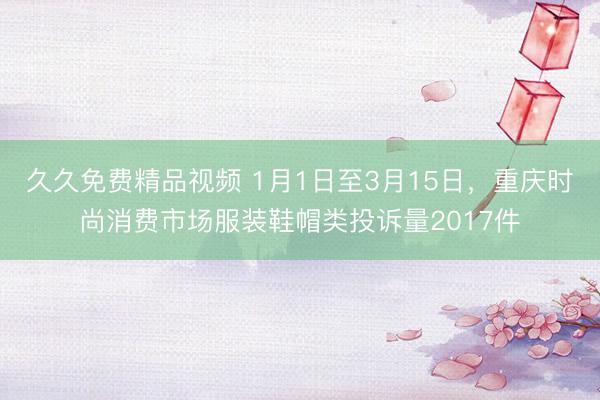 久久免费精品视频 1月1日至3月15日，重庆时尚消费市场服装鞋帽类投诉量2017件