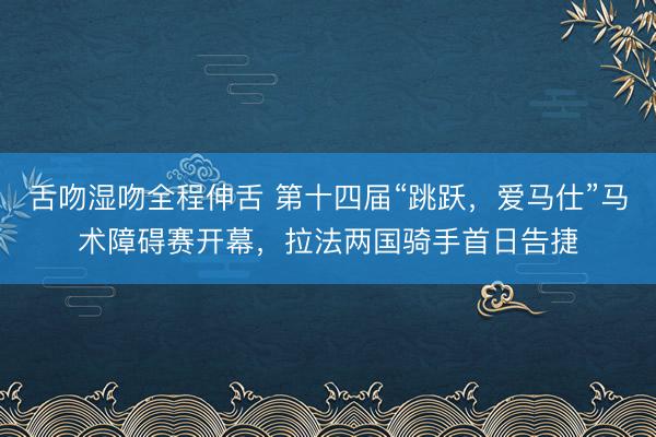 舌吻湿吻全程伸舌 第十四届“跳跃，爱马仕”马术障碍赛开幕，拉法两国骑手首日告捷