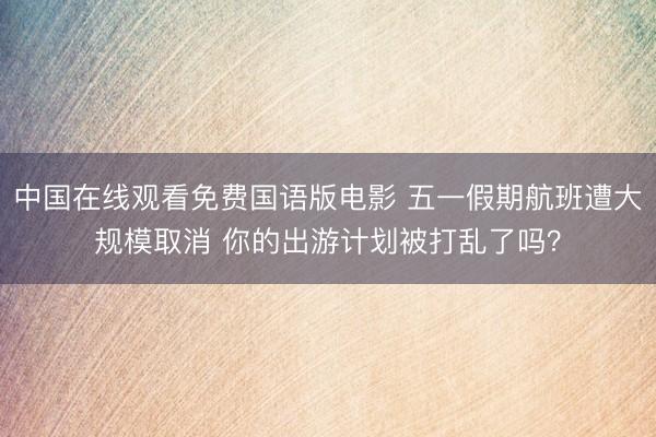 中国在线观看免费国语版电影 五一假期航班遭大规模取消 你的出游计划被打乱了吗？