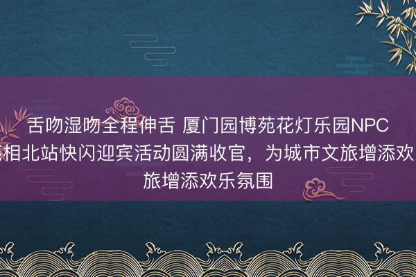 舌吻湿吻全程伸舌 厦门园博苑花灯乐园NPC天团亮相北站快闪迎宾活动圆满收官，为城市文旅增添欢乐氛围