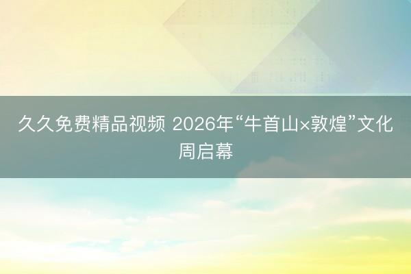 久久免费精品视频 2026年“牛首山×敦煌”文化周启幕