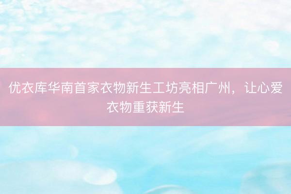 优衣库华南首家衣物新生工坊亮相广州，让心爱衣物重获新生