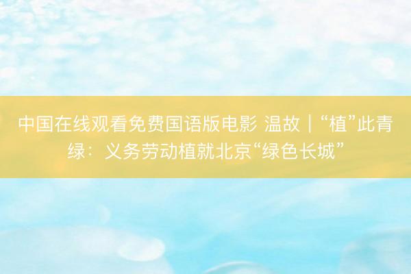 中国在线观看免费国语版电影 温故｜“植”此青绿：义务劳动植就北京“绿色长城”