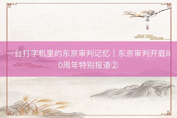 一台打字机里的东京审判记忆｜东京审判开庭80周年特别报道②