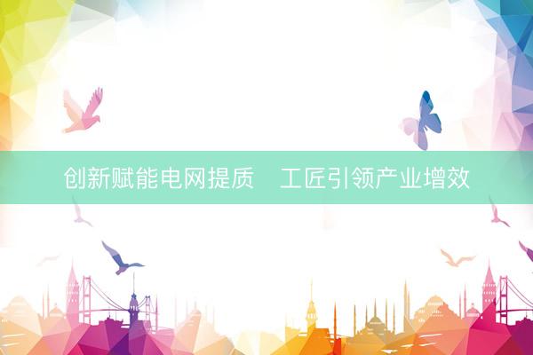创新赋能电网提质　工匠引领产业增效