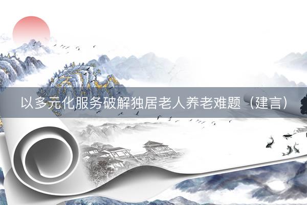 以多元化服务破解独居老人养老难题（建言）