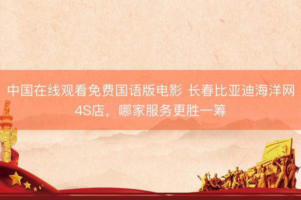 中国在线观看免费国语版电影 长春比亚迪海洋网4S店，哪家服务更胜一筹