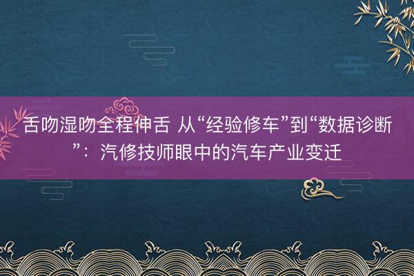 舌吻湿吻全程伸舌 从“经验修车”到“数据诊断”：汽修技师眼中的汽车产业变迁