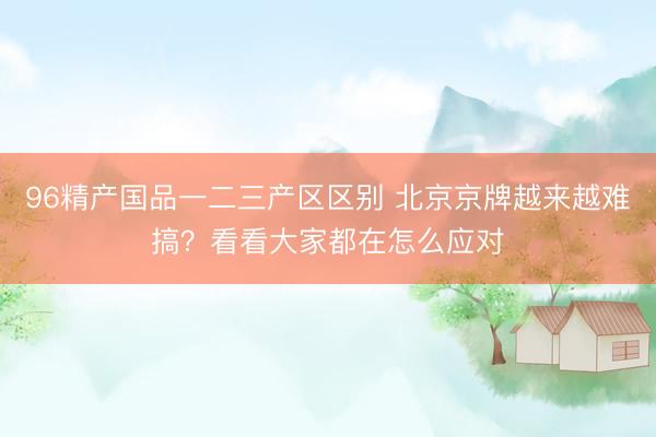96精产国品一二三产区区别 北京京牌越来越难搞？看看大家都在怎么应对