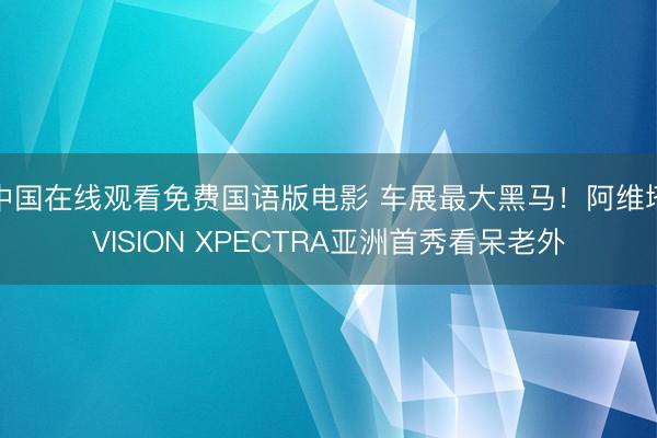 中国在线观看免费国语版电影 车展最大黑马！阿维塔VISION XPECTRA亚洲首秀看呆老外