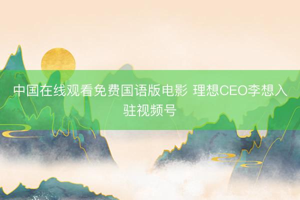 中国在线观看免费国语版电影 理想CEO李想入驻视频号