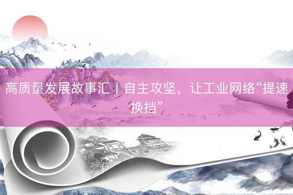 高质量发展故事汇丨自主攻坚，让工业网络“提速换挡”