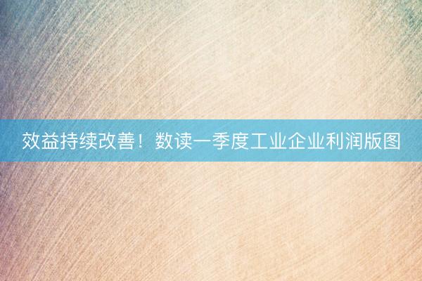 效益持续改善！数读一季度工业企业利润版图