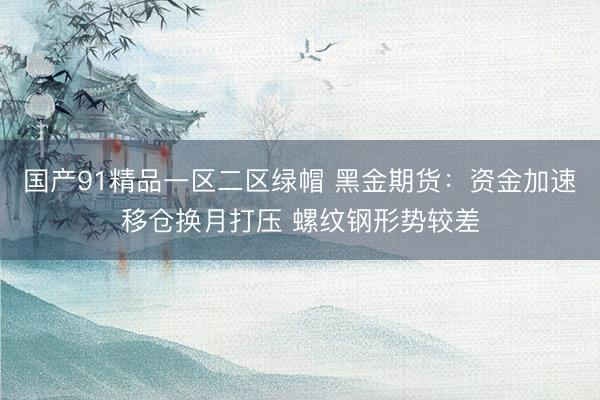 国产91精品一区二区绿帽 黑金期货：资金加速移仓换月打压 螺纹钢形势较差