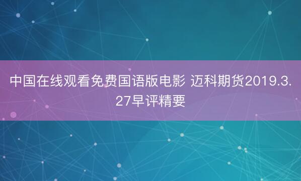 中国在线观看免费国语版电影 迈科期货2019.3.27早评精要