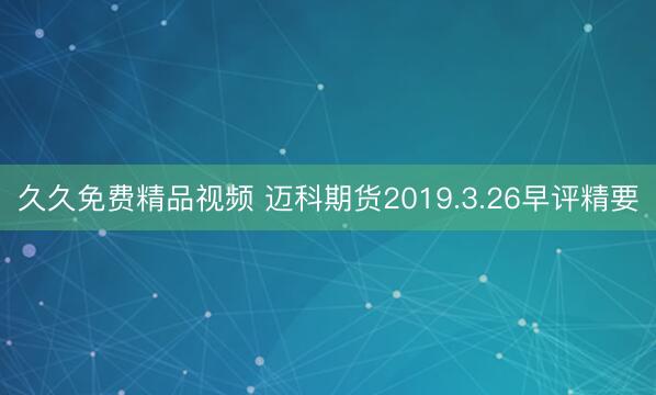 久久免费精品视频 迈科期货2019.3.26早评精要