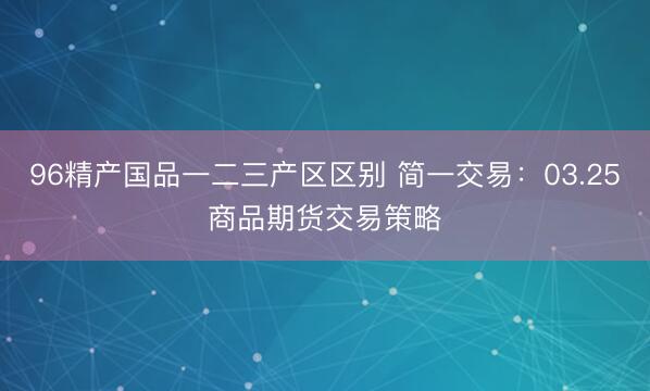 96精产国品一二三产区区别 简一交易：03.25商品期货交易策略