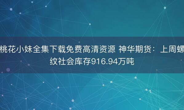 桃花小妹全集下载免费高清资源 神华期货：上周螺纹社会库存916.94万吨