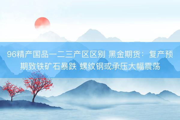 96精产国品一二三产区区别 黑金期货：复产预期致铁矿石暴跌 螺纹钢或承压大幅震荡