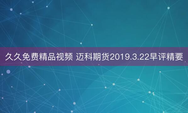 久久免费精品视频 迈科期货2019.3.22早评精要