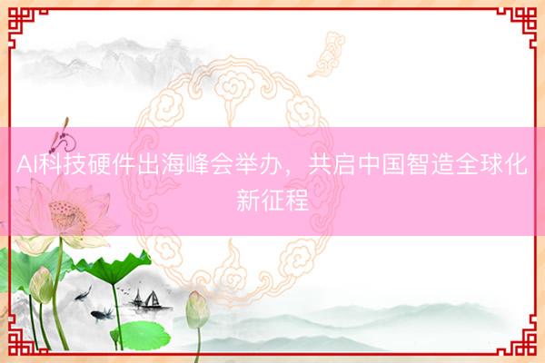 AI科技硬件出海峰会举办，共启中国智造全球化新征程