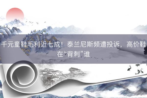 千元童鞋毛利近七成！泰兰尼斯频遭投诉，高价鞋在“背刺”谁