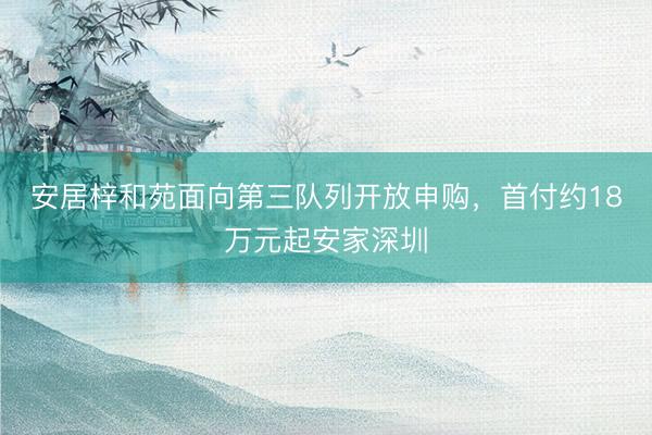 安居梓和苑面向第三队列开放申购，首付约18万元起安家深圳