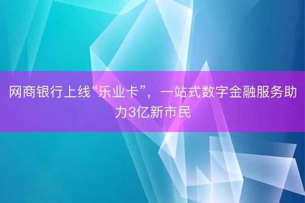 网商银行上线“乐业卡”，一站式数字金融服务助力3亿新市民