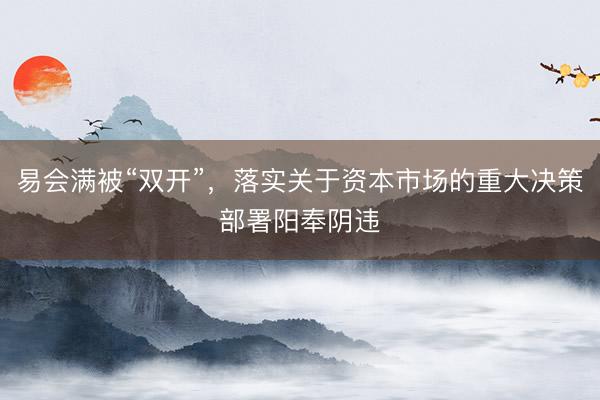 易会满被“双开”，落实关于资本市场的重大决策部署阳奉阴违