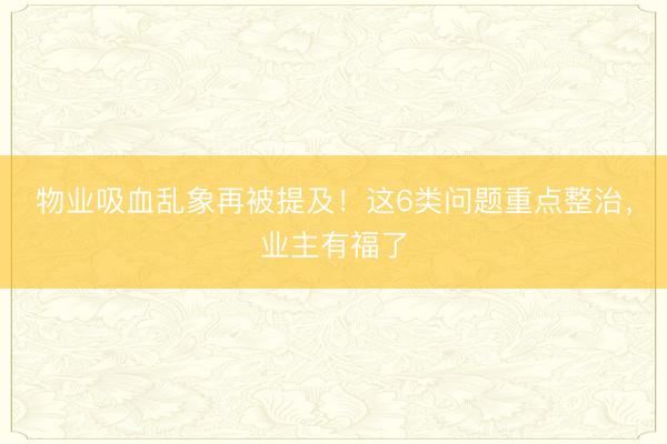 物业吸血乱象再被提及！这6类问题重点整治，业主有福了