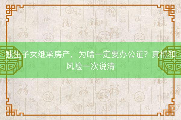 独生子女继承房产，为啥一定要办公证？真相和风险一次说清