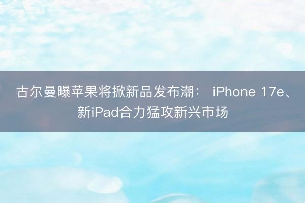 古尔曼曝苹果将掀新品发布潮： iPhone 17e、新iPad合力猛攻新兴市场