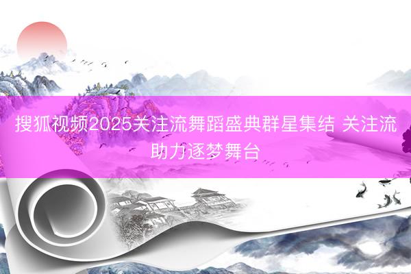 搜狐视频2025关注流舞蹈盛典群星集结 关注流助力逐梦舞台
