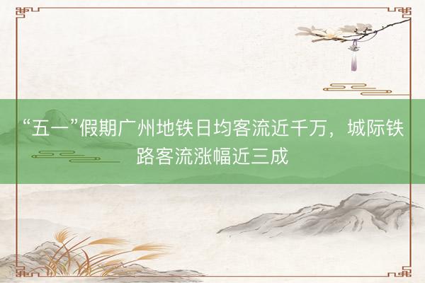 “五一”假期广州地铁日均客流近千万，城际铁路客流涨幅近三成