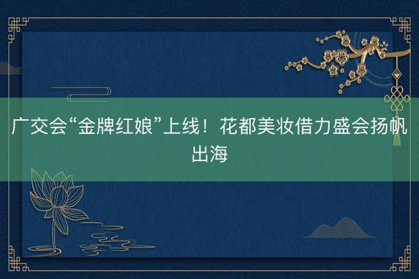 广交会“金牌红娘”上线！花都美妆借力盛会扬帆出海