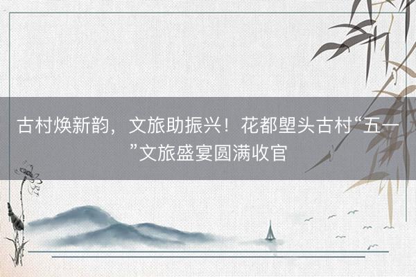 古村焕新韵，文旅助振兴！花都塱头古村“五一”文旅盛宴圆满收官