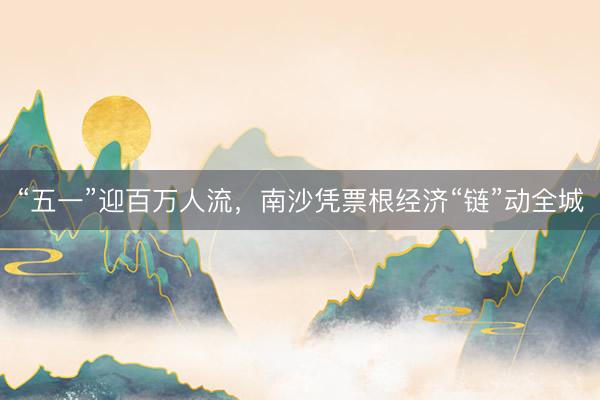 “五一”迎百万人流，南沙凭票根经济“链”动全城