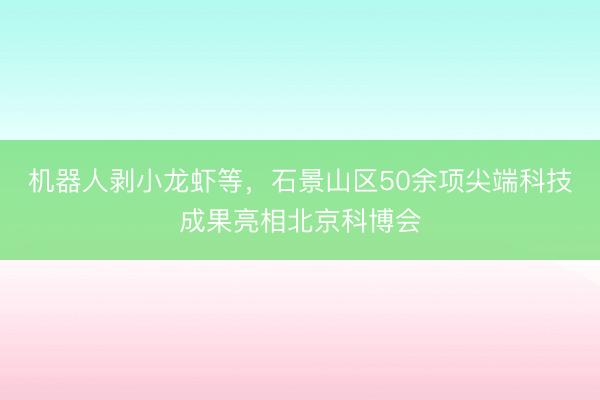 机器人剥小龙虾等，石景山区50余项尖端科技成果亮相北京科博会