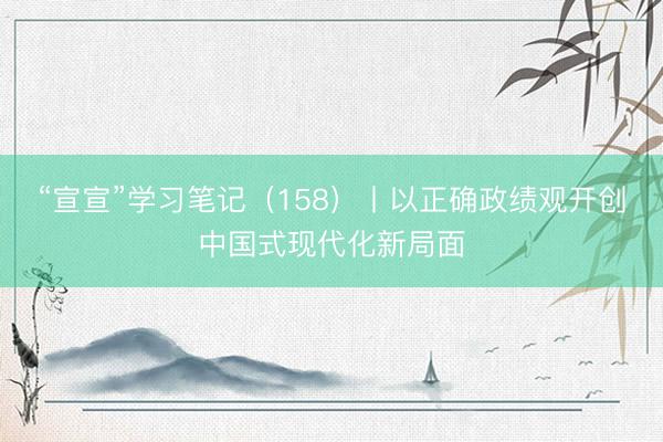 “宣宣”学习笔记（158）丨以正确政绩观开创中国式现代化新局面