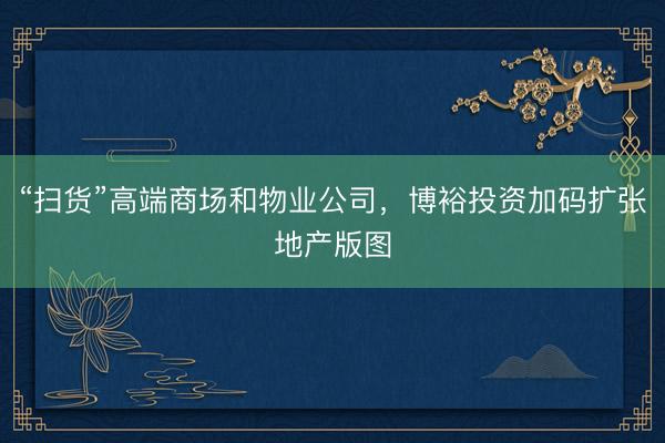 “扫货”高端商场和物业公司，博裕投资加码扩张地产版图