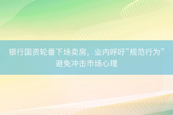 银行国资轮番下场卖房，业内呼吁”规范行为”避免冲击市场心理
