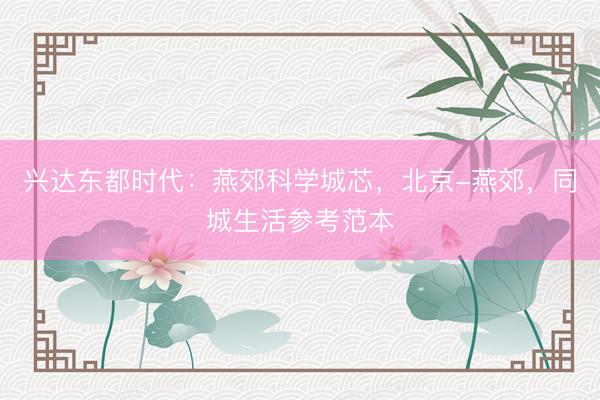 兴达东都时代：燕郊科学城芯，北京-燕郊，同城生活参考范本