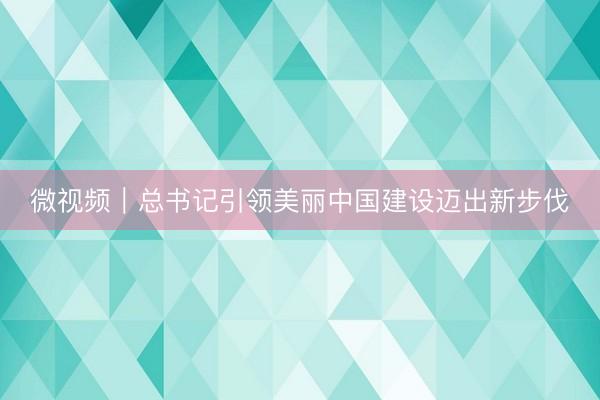 微视频｜总书记引领美丽中国建设迈出新步伐