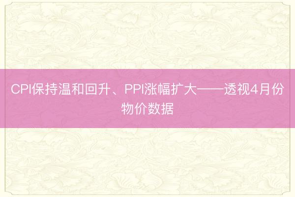 CPI保持温和回升、PPI涨幅扩大——透视4月份物价数据