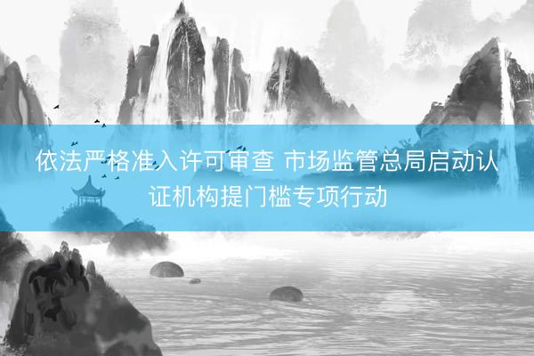 依法严格准入许可审查 市场监管总局启动认证机构提门槛专项行动
