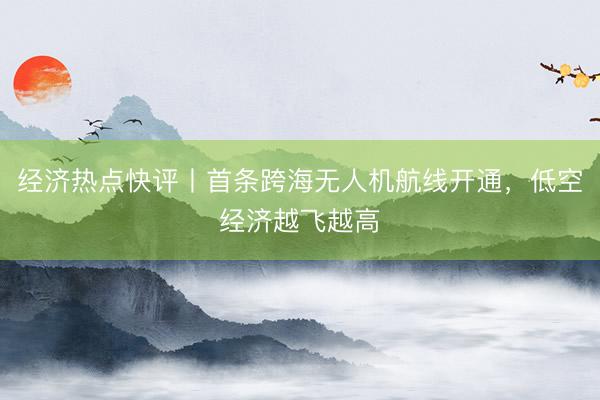 经济热点快评丨首条跨海无人机航线开通，低空经济越飞越高