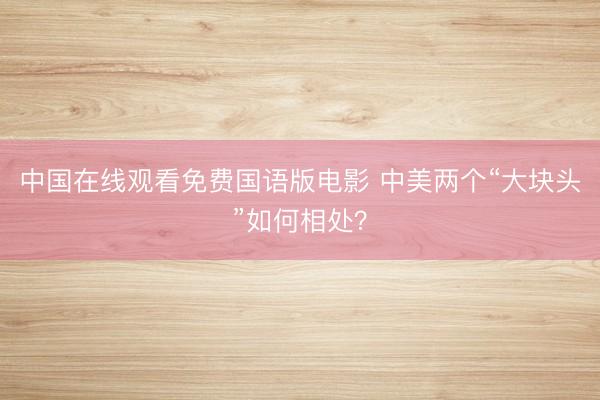 中国在线观看免费国语版电影 中美两个“大块头”如何相处？
