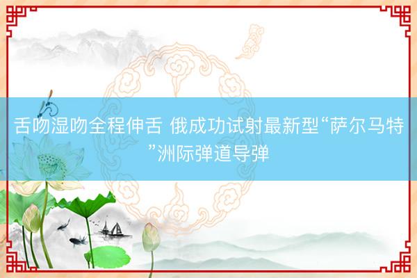 舌吻湿吻全程伸舌 俄成功试射最新型“萨尔马特”洲际弹道导弹